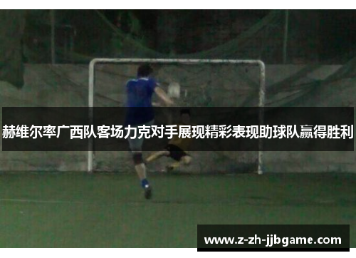 赫维尔率广西队客场力克对手展现精彩表现助球队赢得胜利