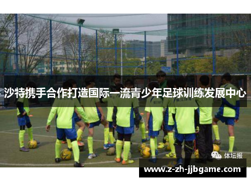 沙特携手合作打造国际一流青少年足球训练发展中心