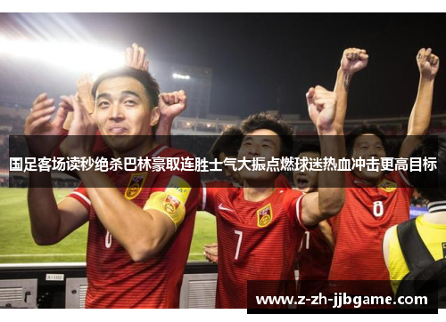 国足客场读秒绝杀巴林豪取连胜士气大振点燃球迷热血冲击更高目标